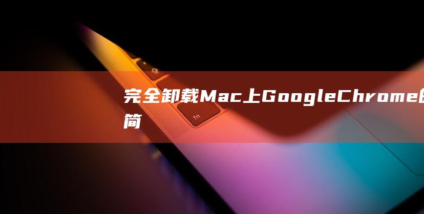 完全卸载 Mac 上 Google Chrome 的简单步骤：确保干净的卸载 (完全卸载matlab)