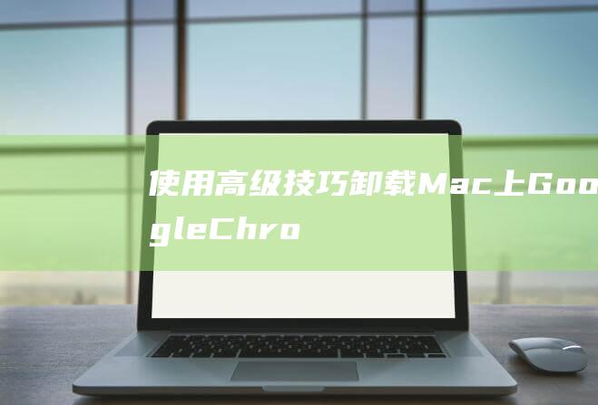 使用高级技巧卸载 Mac 上 Google Chrome：深入了解卸载过程 (使用高级技巧的好处)