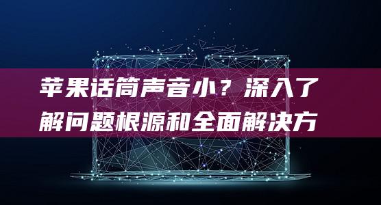 苹果话筒声音小？深入了解问题根源和全面解决方案 (苹果话筒声音小怎么调)