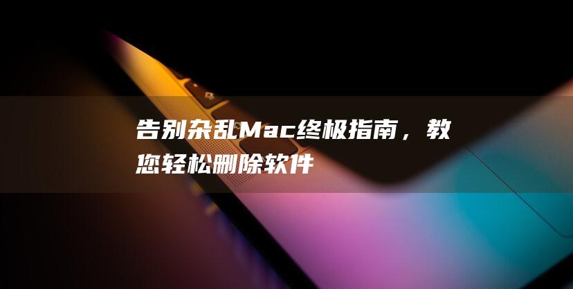 告别杂乱 Mac：终极指南，教您轻松删除软件 (告别杂乱无序,拥抱整洁美家!)