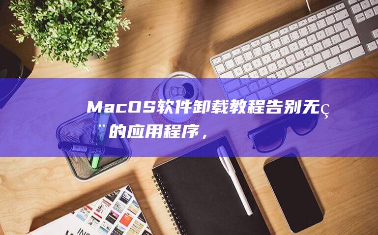 MacOS 软件卸载教程：告别无用的应用程序，提升系统性能 (macos软件)