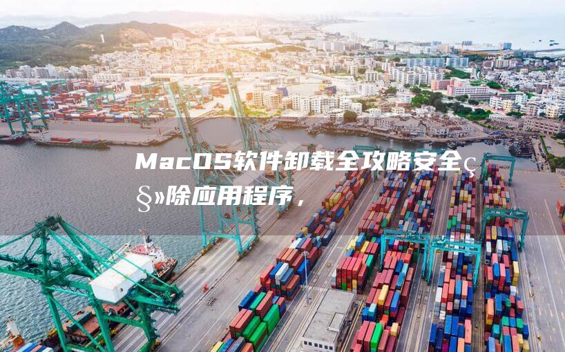 MacOS 软件卸载全攻略：安全移除应用程序，释放宝贵空间 (macos软件)