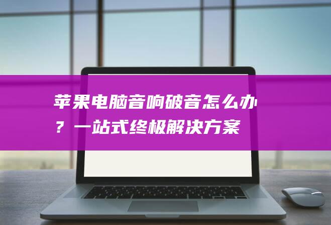 苹果电脑音响破音怎么办？一站式终极解决方案 (苹果电脑音响有杂音滋滋滋怎么处理)