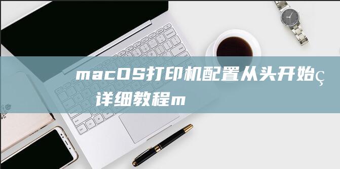 macOS 打印机配置：从头开始的详细教程 (macos打不开网页)