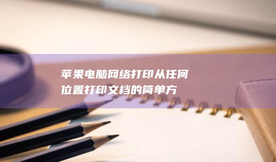 苹果电脑网络打印：从任何位置打印文档的简单方法 (苹果电脑网络设置在哪里)