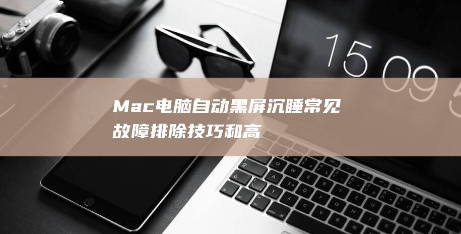 Mac 电脑自动黑屏沉睡：常见故障排除技巧和高级修复 (Mac电脑自动锁屏)