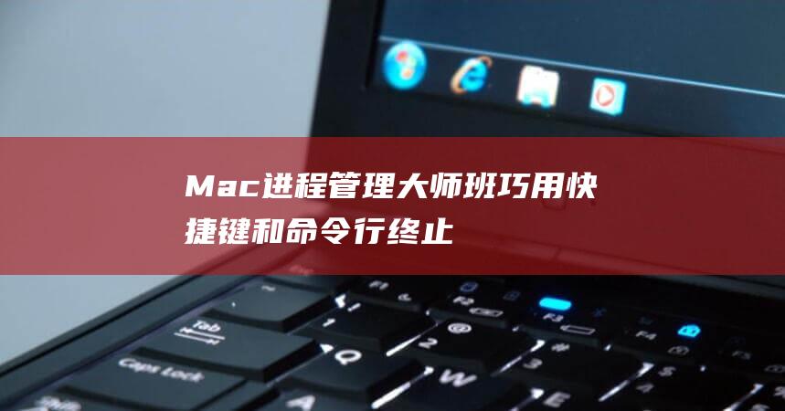 Mac进程管理大师班巧用快捷键和命令行终止