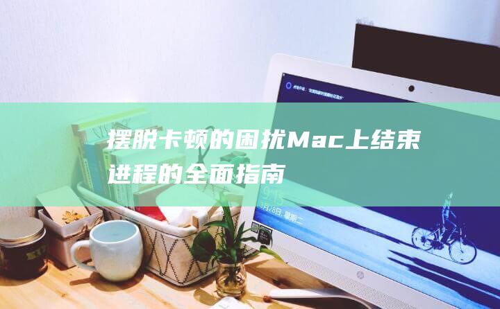 摆脱卡顿的困扰：Mac上结束进程的全面指南 (摆脱卡顿的困难有哪些)