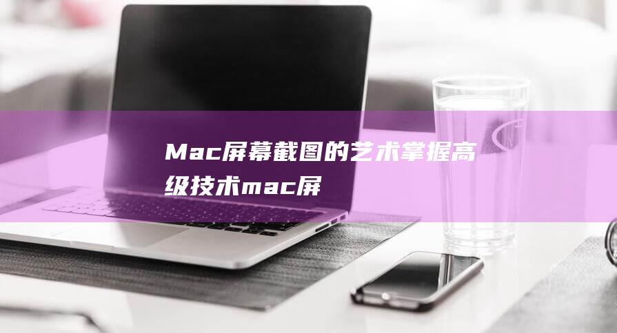 Mac 屏幕截图的艺术：掌握高级技术 (mac屏幕截图)