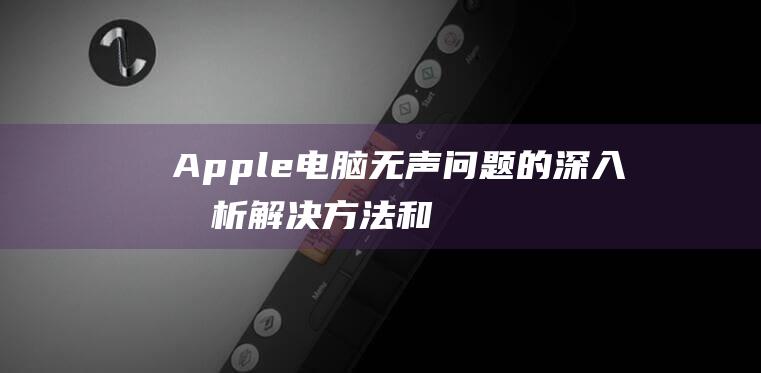 Apple 电脑无声问题的深入分析：解决方法和预防措施 (apple电话客服电话人工)