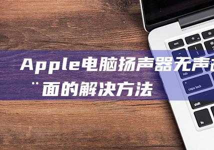 Apple 电脑扬声器无声故障：全面的解决方法 (apple电话客服电话人工)