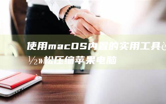 使用 macOS 内置的实用工具轻松压缩苹果电脑文件 (使用Macos10.15.7升级11.0)