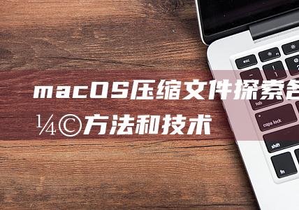 macOS压缩文件探索各种压缩方法和技术