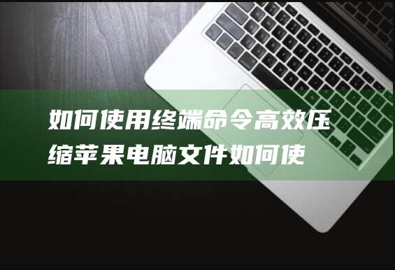 如何使用终端命令高效压缩苹果电脑文件 (如何使用终端打开文件)