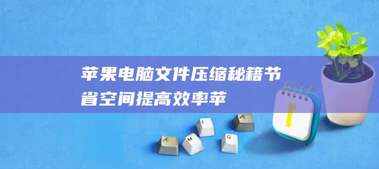 苹果电脑文件压缩秘籍：节省空间、提高效率 (苹果电脑文件存储在哪里)