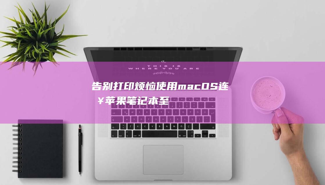 告别打印烦恼：使用 macOS 连接苹果笔记本至打印机的分步说明