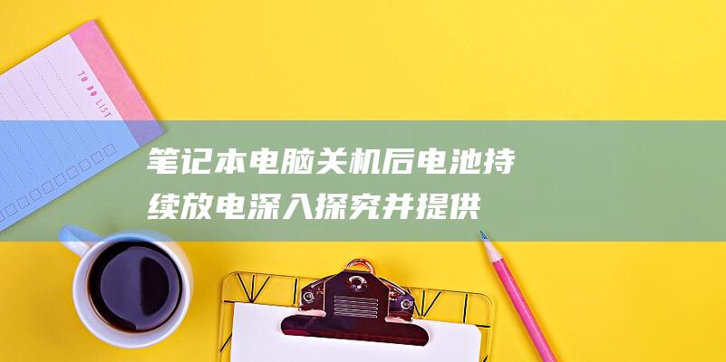 笔记本电脑关机后电池持续放电：深入探究并提供全面解决方法 (笔记本电脑关不了机怎么办)