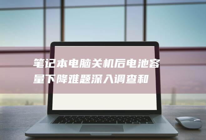 笔记本电脑关机后电池容量下降难题：深入调查和有效解决方案 (笔记本电脑关机后开不了机了怎么办)