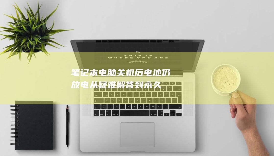 笔记本电脑关机后电池仍放电：从疑难解答到永久修复的完整指南 (笔记本电脑关机后开不了机了怎么办)