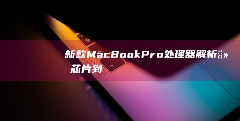 新款 MacBook Pro 处理器解析：从芯片到性能的全面升级 (新款macbook什么时候上市)