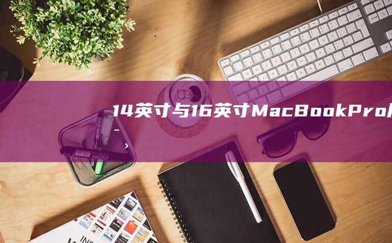 14 英寸与 16 英寸 MacBook Pro：尺寸、重量、便携性的全面对比 (14英寸与16英寸笔记本大小比较)