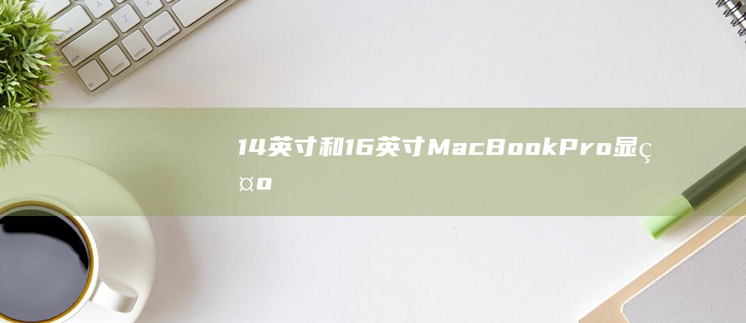 14 英寸和 16 英寸 MacBook Pro：显示屏分析，亮度、色彩准确度和分辨率之争 (14英寸和14寸一样吗)