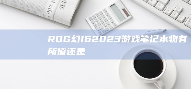 ROG 幻 16 2023 游戏笔记本：物有所值还是溢价过高？ (rog幻16多重)