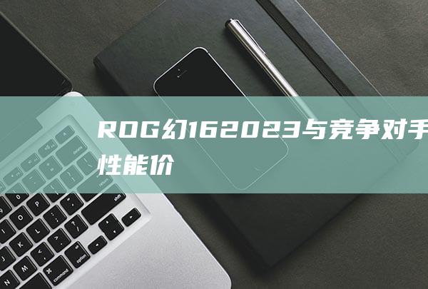 ROG 幻 16 2023 与竞争对手：比较性能、价格和功能 (rog幻16 2023)