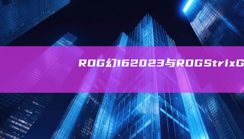 ROG 幻 16 2023 与 ROG Strix G15：经济实惠与旗舰之间的取舍 (rog幻16多重)