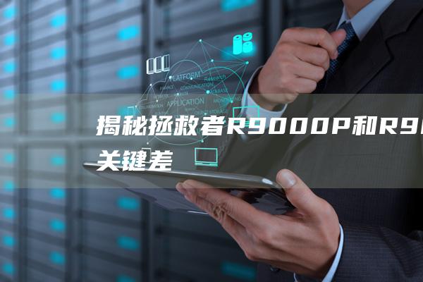 揭秘拯救者 R9000P 和 R9000K 的关键差异：全方位比较 (拯救者的)