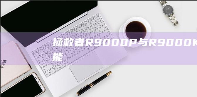 拯救者 R9000P 与 R9000K：功能、性能和价格的详细比较 (拯救者r9000p和y9000p区别)