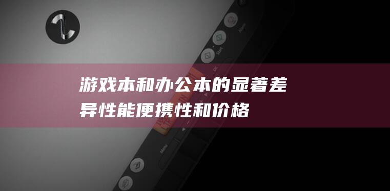 游戏本和办公本的显著差异：性能、便携性和价格 (游戏本和办公本的区别)