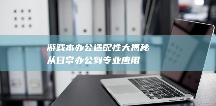 游戏本办公适配性大揭秘：从日常办公到专业应用 (游戏本办公用)