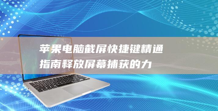 苹果电脑截屏快捷键精通指南：释放屏幕捕获的力量 (苹果电脑截屏快捷键ctrl+alt+)